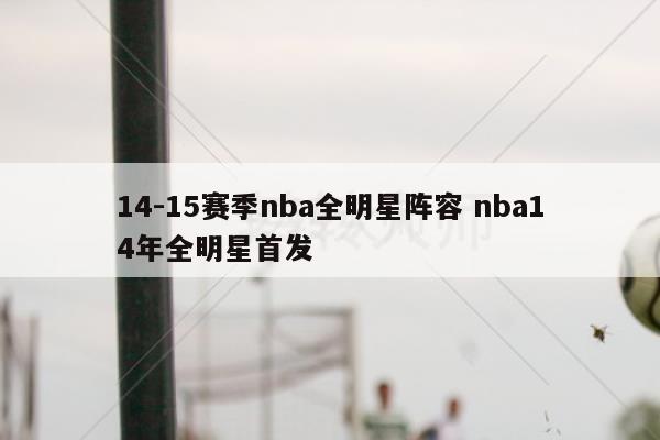 关于14-15赛季nba全明星阵容和nba14年全明星首发的介绍到此就结束了