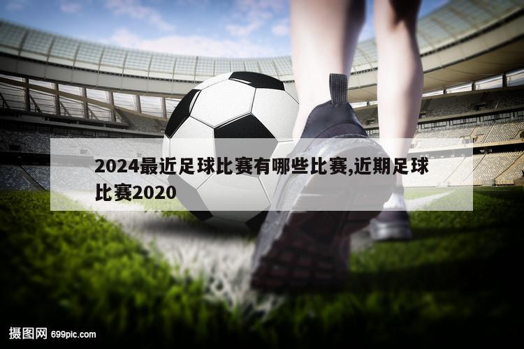 2024最近足球比赛有哪些比赛,近期足球比赛2020