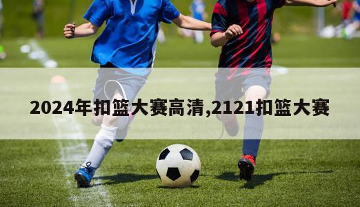 2024年扣篮大赛高清,2121扣篮大赛