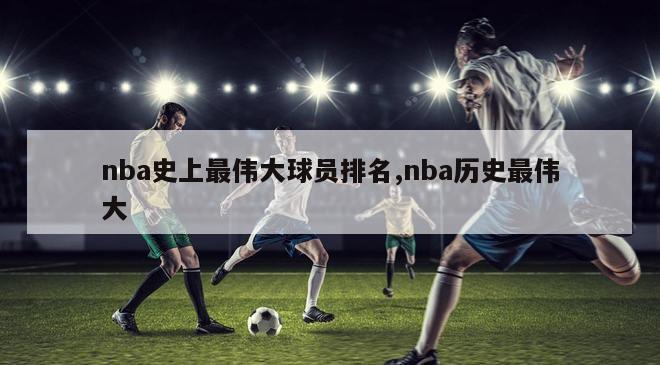 nba史上最伟大球员排名,nba历史最伟大