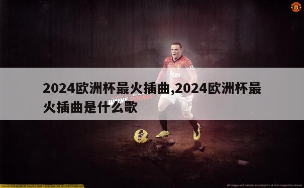 2024欧洲杯最火插曲,2024欧洲杯最火插曲是什么歌