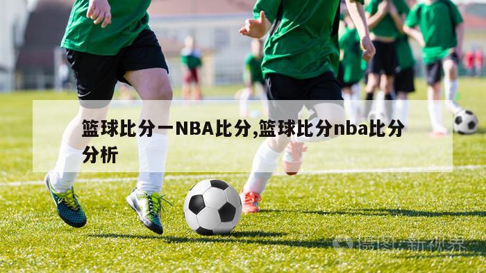 篮球比分一NBA比分,篮球比分nba比分分析