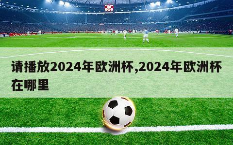 请播放2024年欧洲杯,2024年欧洲杯在哪里