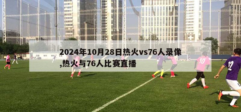 2024年10月28日热火vs76人录像,热火与76人比赛直播