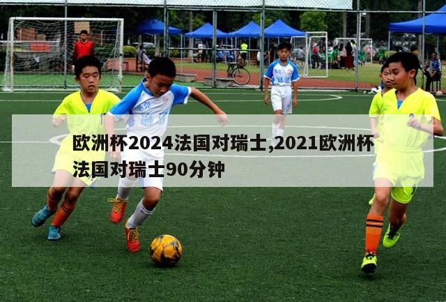 欧洲杯2024法国对瑞士,2021欧洲杯法国对瑞士90分钟