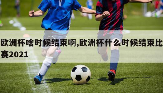 欧洲杯啥时候结束啊,欧洲杯什么时候结束比赛2021