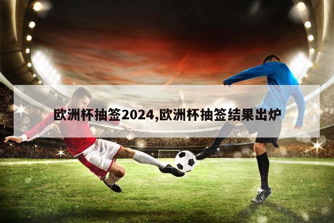 欧洲杯抽签2024,欧洲杯抽签结果出炉