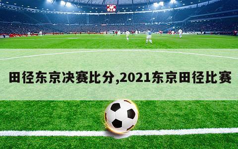 田径东京决赛比分,2021东京田径比赛