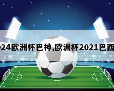 2024欧洲杯巴神,欧洲杯2021巴西队