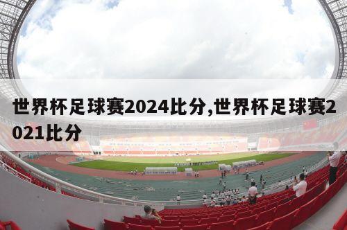 世界杯足球赛2024比分,世界杯足球赛2021比分