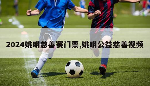 2024姚明慈善赛门票,姚明公益慈善视频