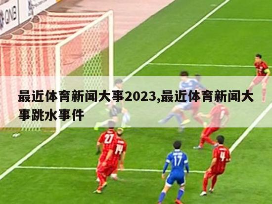 最近体育新闻大事2023,最近体育新闻大事跳水事件