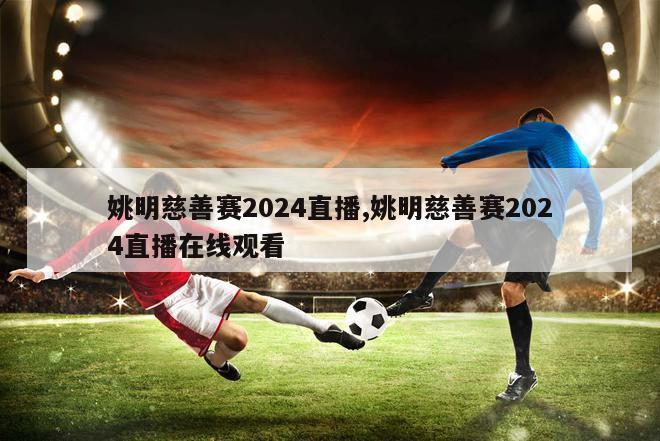 姚明慈善赛2024直播,姚明慈善赛2024直播在线观看