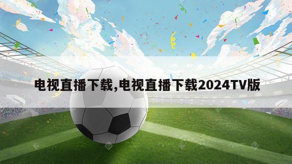 电视直播下载,电视直播下载2024TV版