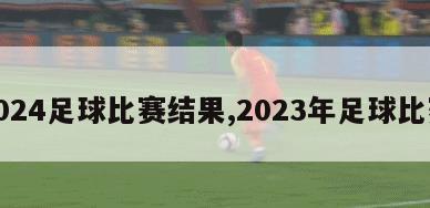 2024足球比赛结果,2023年足球比赛