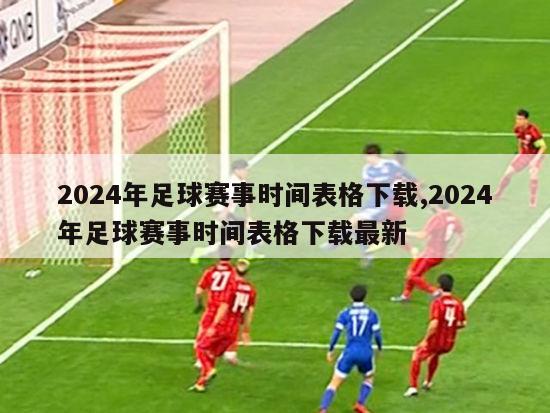 2024年足球赛事时间表格下载,2024年足球赛事时间表格下载最新