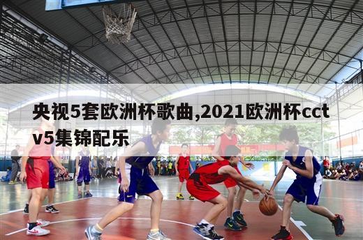 央视5套欧洲杯歌曲,2021欧洲杯cctv5集锦配乐