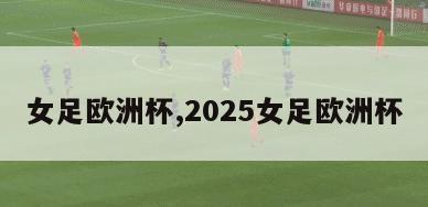 女足欧洲杯,2025女足欧洲杯