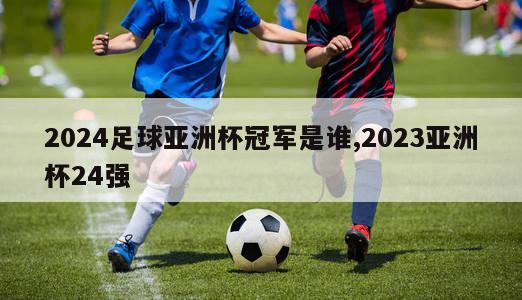 2024足球亚洲杯冠军是谁,2023亚洲杯24强