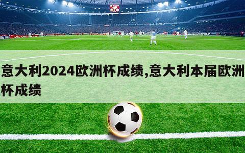 意大利2024欧洲杯成绩,意大利本届欧洲杯成绩