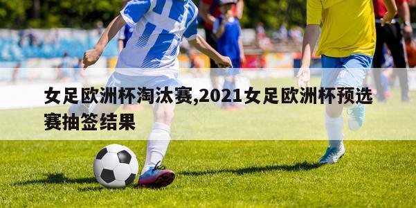 女足欧洲杯淘汰赛,2021女足欧洲杯预选赛抽签结果