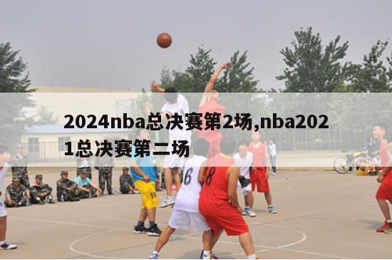 2024nba总决赛第2场,nba2021总决赛第二场