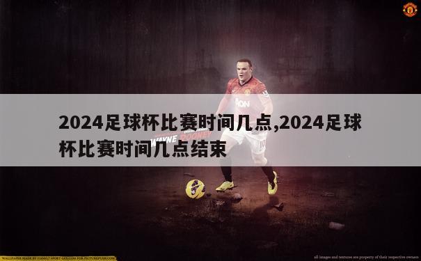 2024足球杯比赛时间几点,2024足球杯比赛时间几点结束