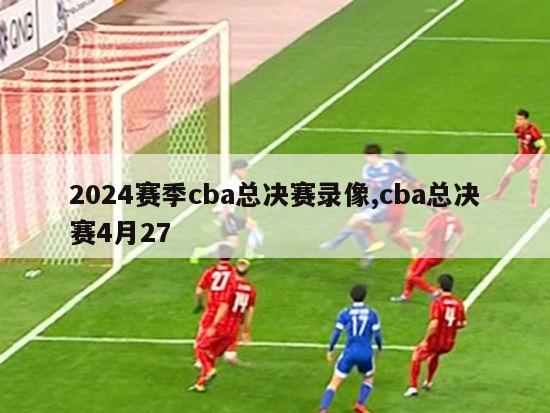 2024赛季cba总决赛录像,cba总决赛4月27