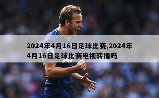 2024年4月16日足球比赛,2024年4月16日足球比赛电视转播吗