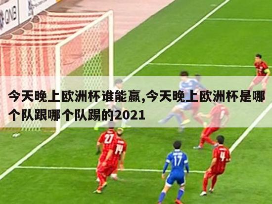 今天晚上欧洲杯谁能赢,今天晚上欧洲杯是哪个队跟哪个队踢的2021