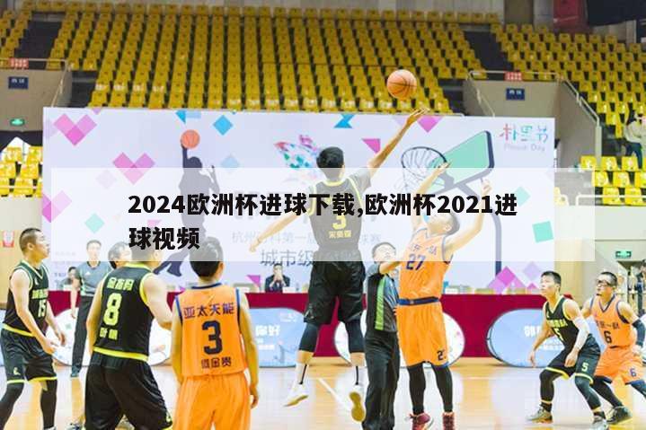 2024欧洲杯进球下载,欧洲杯2021进球视频