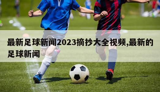 最新足球新闻2023摘抄大全视频,最新的足球新闻