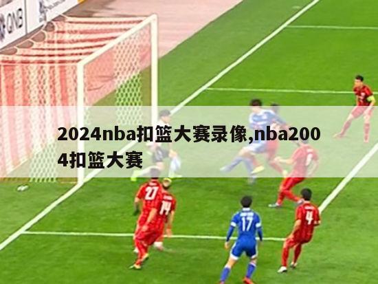 2024nba扣篮大赛录像,nba2004扣篮大赛