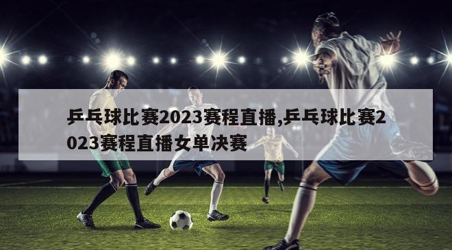 乒乓球比赛2023赛程直播,乒乓球比赛2023赛程直播女单决赛