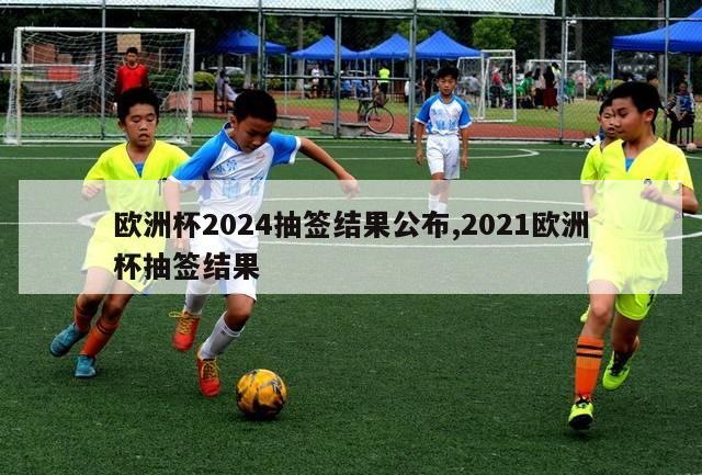 欧洲杯2024抽签结果公布,2021欧洲杯抽签结果