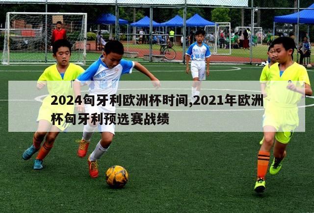 2024匈牙利欧洲杯时间,2021年欧洲杯匈牙利预选赛战绩