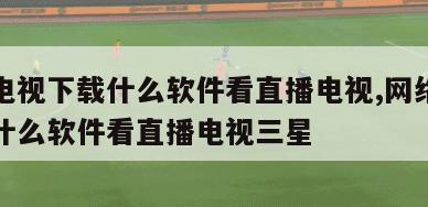 网络电视下载什么软件看直播电视,网络电视下载什么软件看直播电视三星