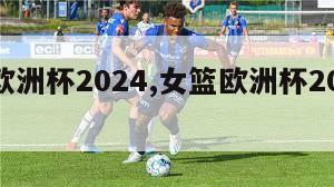 女篮欧洲杯2024,女篮欧洲杯2023赛果