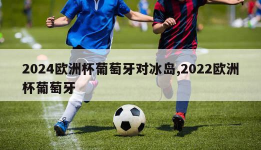 2024欧洲杯葡萄牙对冰岛,2022欧洲杯葡萄牙