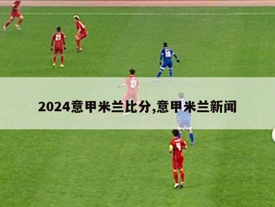 2024意甲米兰比分,意甲米兰新闻