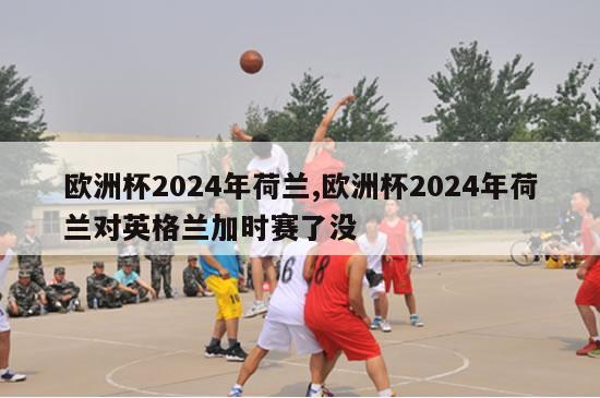 欧洲杯2024年荷兰,欧洲杯2024年荷兰对英格兰加时赛了没