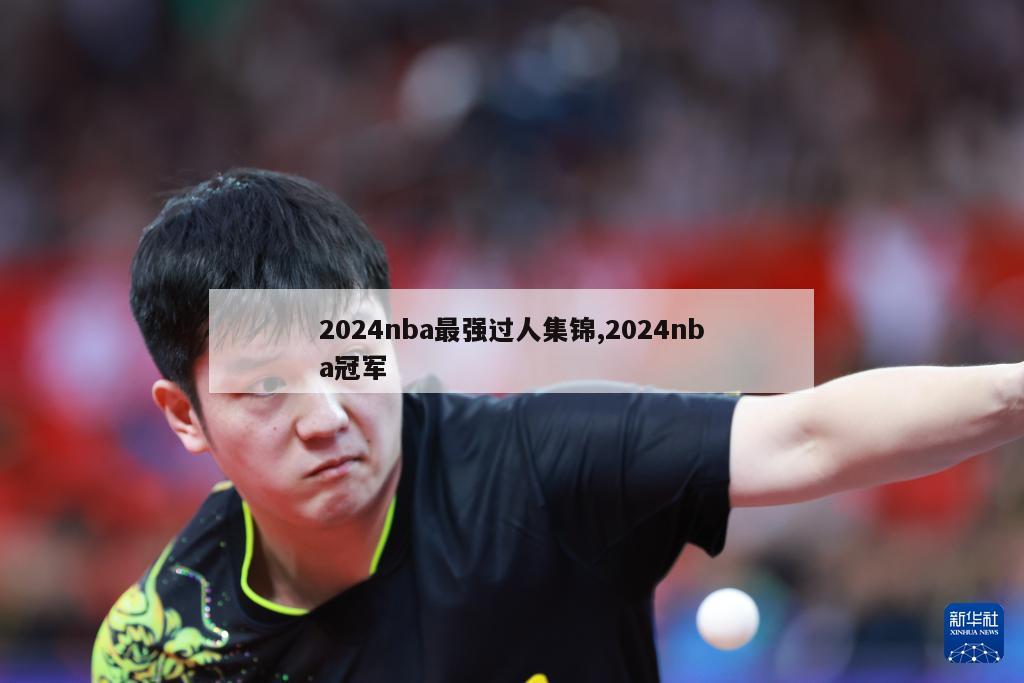 2024nba最强过人集锦,2024nba冠军