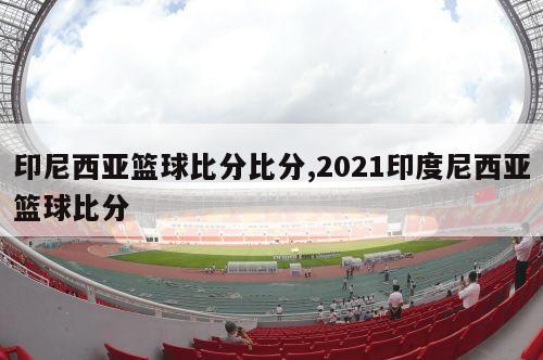 印尼西亚篮球比分比分,2021印度尼西亚篮球比分